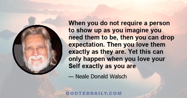 When you do not require a person to show up as you imagine you need them to be, then you can drop expectation. Then you love them exactly as they are. Yet this can only happen when you love your Self exactly as you are