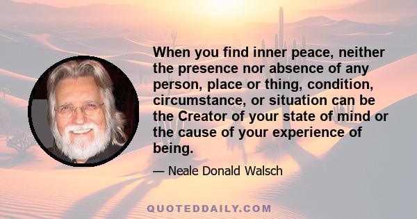 When you find inner peace, neither the presence nor absence of any person, place or thing, condition, circumstance, or situation can be the Creator of your state of mind or the cause of your experience of being.