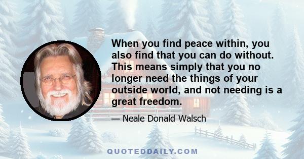 When you find peace within, you also find that you can do without. This means simply that you no longer need the things of your outside world, and not needing is a great freedom.