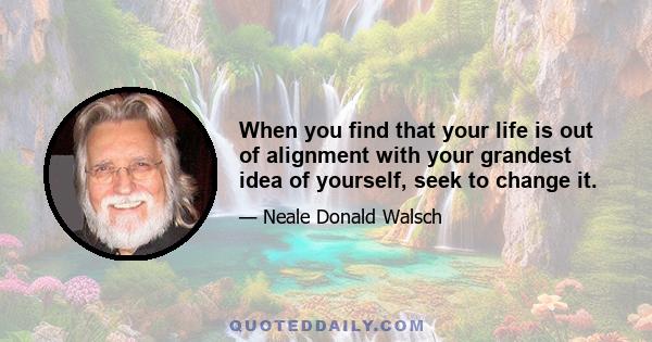 When you find that your life is out of alignment with your grandest idea of yourself, seek to change it.