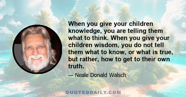 When you give your children knowledge, you are telling them what to think. When you give your children wisdom, you do not tell them what to know, or what is true, but rather, how to get to their own truth.