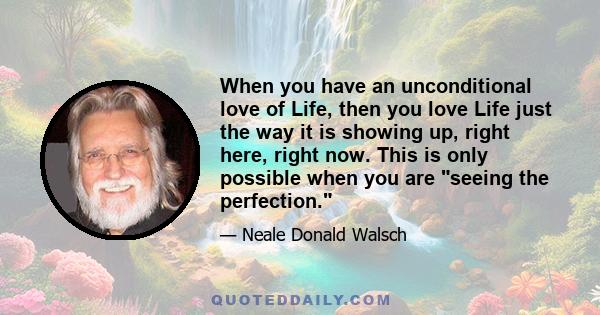 When you have an unconditional love of Life, then you love Life just the way it is showing up, right here, right now. This is only possible when you are seeing the perfection.