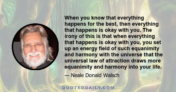 When you know that everything happens for the best, then everything that happens is okay with you. The irony of this is that when everything that happens is okay with you, you set up an energy field of such equanimity