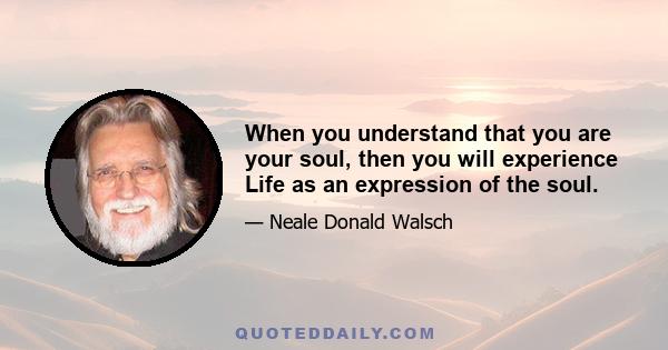 When you understand that you are your soul, then you will experience Life as an expression of the soul.