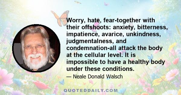 Worry, hate, fear-together with their offshoots: anxiety, bitterness, impatience, avarice, unkindness, judgmentalness, and condemnation-all attack the body at the cellular level. It is impossible to have a healthy body