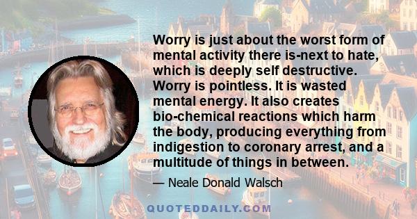 Worry is just about the worst form of mental activity there is-next to hate, which is deeply self destructive. Worry is pointless. It is wasted mental energy. It also creates bio-chemical reactions which harm the body,