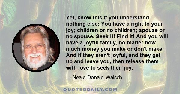 Yet, know this if you understand nothing else: You have a right to your joy; children or no children; spouse or no spouse. Seek it! Find it! And you will have a joyful family, no matter how much money you make or don't