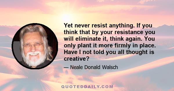 Yet never resist anything. If you think that by your resistance you will eliminate it, think again. You only plant it more firmly in place. Have I not told you all thought is creative?