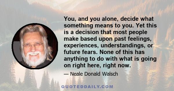 You, and you alone, decide what something means to you. Yet this is a decision that most people make based upon past feelings, experiences, understandings, or future fears. None of this has anything to do with what is