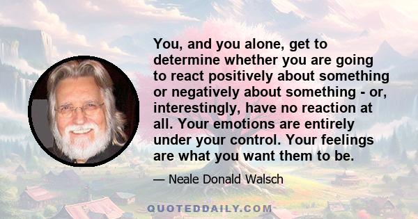 You, and you alone, get to determine whether you are going to react positively about something or negatively about something - or, interestingly, have no reaction at all. Your emotions are entirely under your control.