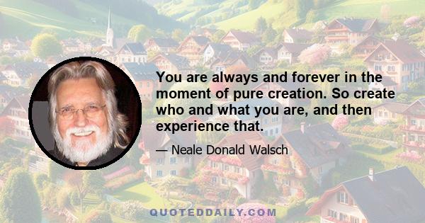 You are always and forever in the moment of pure creation. So create who and what you are, and then experience that.