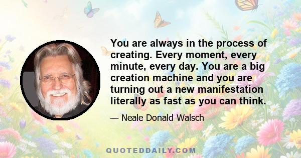 You are always in the process of creating. Every moment, every minute, every day. You are a big creation machine and you are turning out a new manifestation literally as fast as you can think.