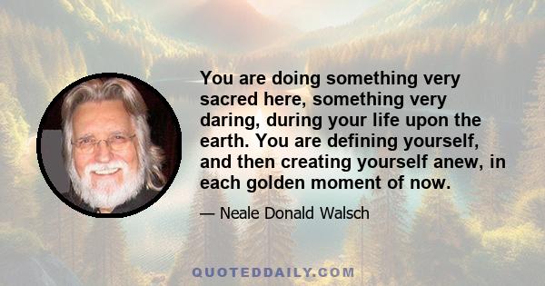 You are doing something very sacred here, something very daring, during your life upon the earth. You are defining yourself, and then creating yourself anew, in each golden moment of now.