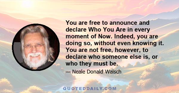 You are free to announce and declare Who You Are in every moment of Now. Indeed, you are doing so, without even knowing it. You are not free, however, to declare who someone else is, or who they must be.