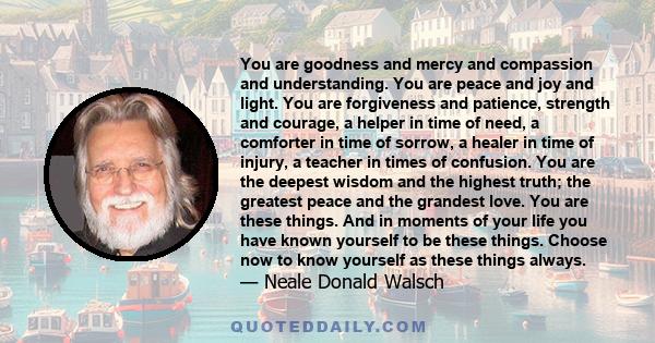 You are goodness and mercy and compassion and understanding. You are peace and joy and light. You are forgiveness and patience, strength and courage, a helper in time of need, a comforter in time of sorrow, a healer in