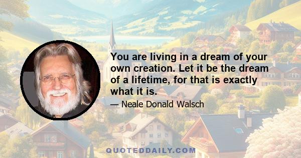 You are living in a dream of your own creation. Let it be the dream of a lifetime, for that is exactly what it is.