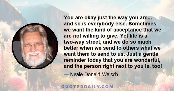 You are okay just the way you are... and so is everybody else. Sometimes we want the kind of acceptance that we are not willing to give. Yet life is a two-way street, and we do so much better when we send to others what 