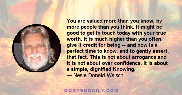 You are valued more than you know, by more people than you think. It might be good to get in touch today with your true worth. It is much higher than you often give it credit for being -- and now is a perfect time to