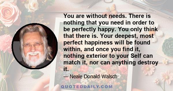 You are without needs. There is nothing that you need in order to be perfectly happy. You only think that there is. Your deepest, most perfect happiness will be found within, and once you find it, nothing exterior to