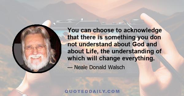 You can choose to acknowledge that there is something you don not understand about God and about Life, the understanding of which will change everything.