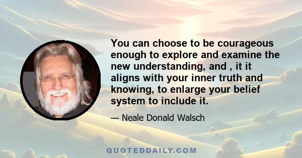 You can choose to be courageous enough to explore and examine the new understanding, and , it it aligns with your inner truth and knowing, to enlarge your belief system to include it.