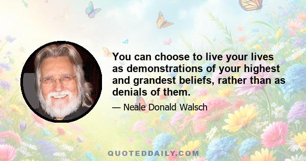 You can choose to live your lives as demonstrations of your highest and grandest beliefs, rather than as denials of them.