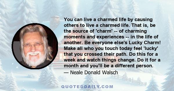 You can live a charmed life by causing others to live a charmed life. That is, be the source of 'charm' -- of charming moments and experiences -- in the life of another. Be everyone else's Lucky Charm! Make all who you