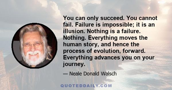 You can only succeed. You cannot fail. Failure is impossible; it is an illusion. Nothing is a failure. Nothing. Everything moves the human story, and hence the process of evolution, forward. Everything advances you on