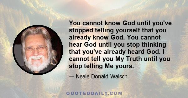 You cannot know God until you've stopped telling yourself that you already know God. You cannot hear God until you stop thinking that you've already heard God. I cannot tell you My Truth until you stop telling Me yours.