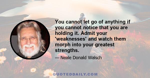 You cannot let go of anything if you cannot notice that you are holding it. Admit your 'weaknesses' and watch them morph into your greatest strengths.