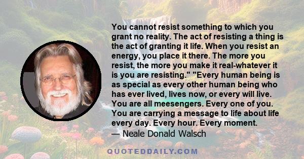 You cannot resist something to which you grant no reality. The act of resisting a thing is the act of granting it life. When you resist an energy, you place it there. The more you resist, the more you make it