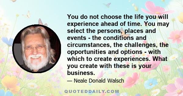 You do not choose the life you will experience ahead of time. You may select the persons, places and events - the conditions and circumstances, the challenges, the opportunities and options - with which to create