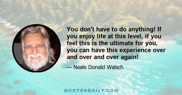 You don't have to do anything! If you enjoy life at this level, if you feel this is the ultimate for you, you can have this experience over and over and over again!