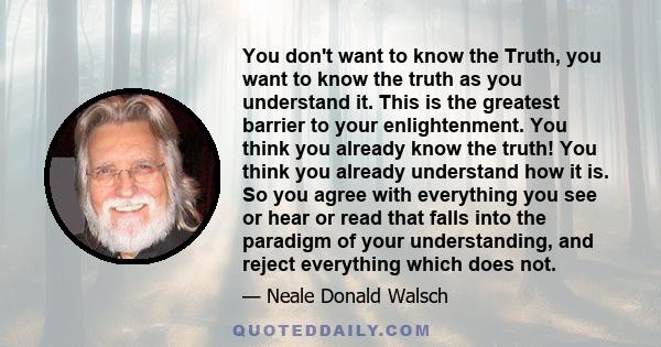 You don't want to know the Truth, you want to know the truth as you understand it. This is the greatest barrier to your enlightenment. You think you already know the truth! You think you already understand how it is. So 