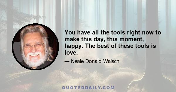 You have all the tools right now to make this day, this moment, happy. The best of these tools is love.