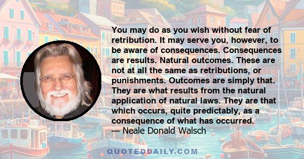 You may do as you wish without fear of retribution. It may serve you, however, to be aware of consequences. Consequences are results. Natural outcomes. These are not at all the same as retributions, or punishments.