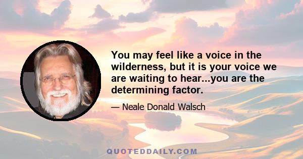 You may feel like a voice in the wilderness, but it is your voice we are waiting to hear...you are the determining factor.