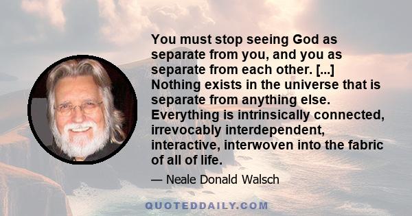 You must stop seeing God as separate from you, and you as separate from each other. [...] Nothing exists in the universe that is separate from anything else. Everything is intrinsically connected, irrevocably