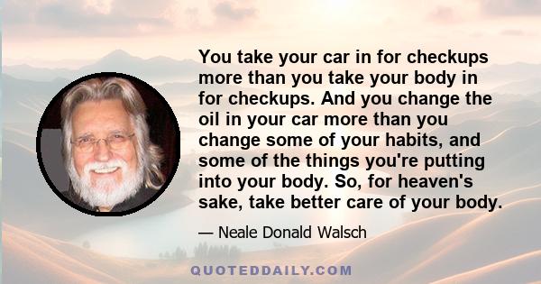 You take your car in for checkups more than you take your body in for checkups. And you change the oil in your car more than you change some of your habits, and some of the things you're putting into your body. So, for