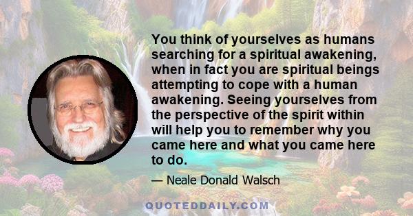 You think of yourselves as humans searching for a spiritual awakening, when in fact you are spiritual beings attempting to cope with a human awakening. Seeing yourselves from the perspective of the spirit within will