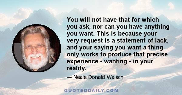 You will not have that for which you ask, nor can you have anything you want. This is because your very request is a statement of lack, and your saying you want a thing only works to produce that precise experience -