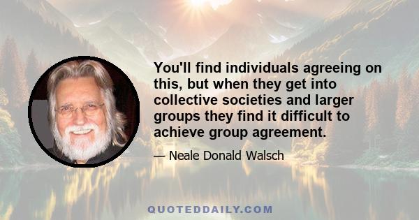 You'll find individuals agreeing on this, but when they get into collective societies and larger groups they find it difficult to achieve group agreement.