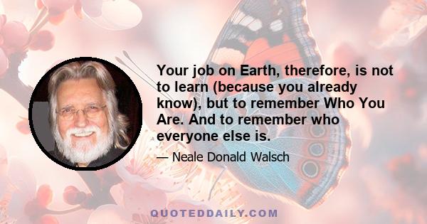 Your job on Earth, therefore, is not to learn (because you already know), but to remember Who You Are. And to remember who everyone else is.