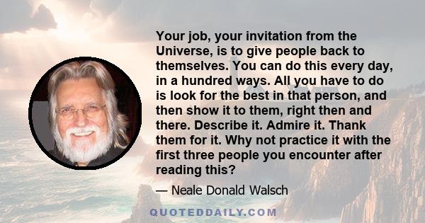 Your job, your invitation from the Universe, is to give people back to themselves. You can do this every day, in a hundred ways. All you have to do is look for the best in that person, and then show it to them, right