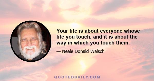 Your life is about everyone whose life you touch, and it is about the way in which you touch them.