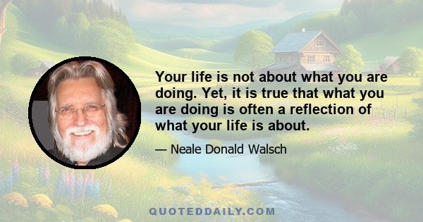 Your life is not about what you are doing. Yet, it is true that what you are doing is often a reflection of what your life is about.