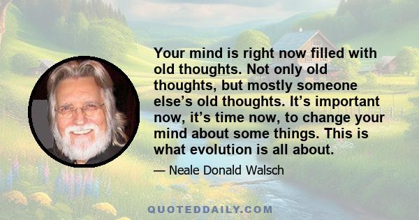 Your mind is right now filled with old thoughts. Not only old thoughts, but mostly someone else’s old thoughts. It’s important now, it’s time now, to change your mind about some things. This is what evolution is all