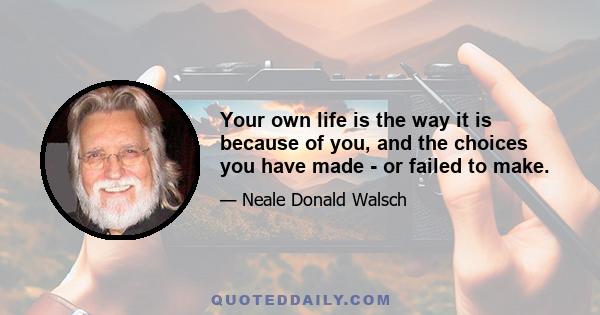 Your own life is the way it is because of you, and the choices you have made - or failed to make.