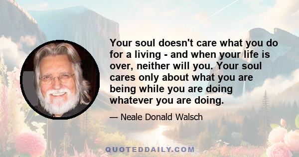 Your soul doesn't care what you do for a living - and when your life is over, neither will you. Your soul cares only about what you are being while you are doing whatever you are doing.