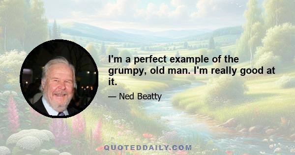 I'm a perfect example of the grumpy, old man. I'm really good at it.